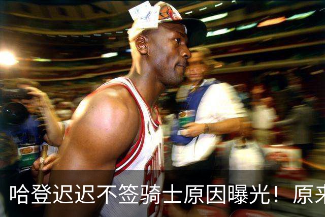 哈登迟迟不签骑士原因曝光！原来早跟管理层说好，背后算盘太精明