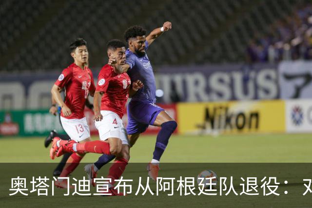 奥塔门迪宣布从阿根廷队退役：对蓝白的爱将伴随一生