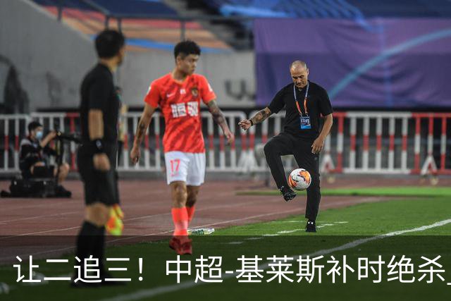 让二追三！中超-基莱斯补时绝杀 津门虎3-2玉昆取四连胜